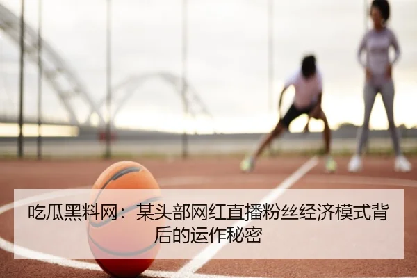 吃瓜黑料网：某头部网红直播粉丝经济模式背后的运作秘密